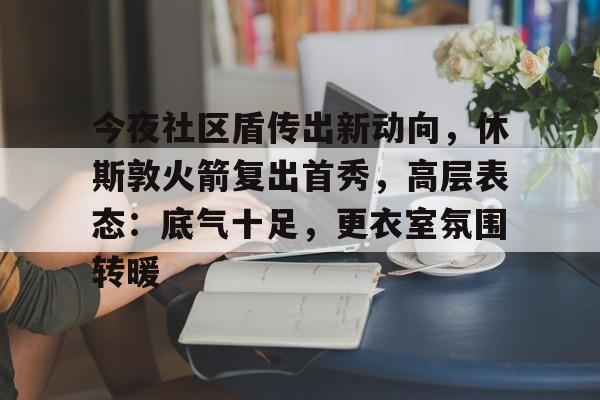 今夜社区盾传出新动向，休斯敦火箭复出首秀，高层表态：底气十足，更衣室氛围转暖的简单介绍